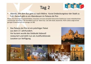 Tag 2 
• Abends: Mit dem Bus geht es nach Mdina: Kurze Entdeckungstour der Stadt zu 
Fuß. Danach gibt es ein Abendessen im Palazzo de Piro 
Mdina, die ehemalige Hauptstadt Maltas, bezaubert mit einer komplett historischen Stadtmauer sowie mittelalterlicher 
und barocker Architektur. Oft wird Mdina auch als "Silent City“, die stille Stadt, bezeichnet. Nicht zuletzt aufgrund der 
geringen Einwohnerzahl von weniger als 300. 
• Das Palazzo de Piro ist ein prächtiger Palast 
aus dem 17. Jahrhundert. 
Vor kurzem wurde das Gebäude liebevoll 
restauriert und steht nun als multifunktionale 
Location zur Verfügung. 
 