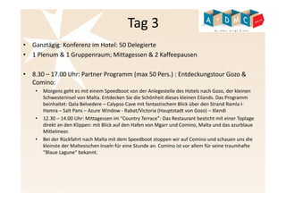 Tag 3 
• Ganztägig: Konferenz im Hotel: 50 Delegierte 
• 1 Plenum & 1 Gruppenraum; Mittagessen & 2 Kaffeepausen 
• 8.30 – 17.00 Uhr: Partner Programm (max 50 Pers.) : Entdeckungstour Gozo & 
Comino: 
• Morgens geht es mit einem Speedboot von der Anlegestelle des Hotels nach Gozo, der kleinen 
Schwesterinsel von Malta. Entdecken Sie die Schönheit dieses kleinen Eilands. Das Programm 
beinhaltet: Qala Belvedere – Calypso Cave mit fantastischem Blick über den Strand Ramla I-Hamra 
– Salt Pans – Azure Window - Rabat/Victoria (Hauptstadt von Gozo) – Xlendi 
• 12.30 – 14.00 Uhr: Mittagessen im “Country Terrace”: Das Restaurant besticht mit einer Toplage 
direkt an den Klippen: mit Blick auf den Hafen von Mgarr und Comino, Malta und das azurblaue 
Mittelmeer. 
• Bei der Rückfahrt nach Malta mit dem Speedboot stoppen wir auf Comino und schauen uns die 
kleinste der Maltesischen Inseln für eine Stunde an. Comino ist vor allem für seine traumhafte 
“Blaue Lagune“ bekannt. 
 