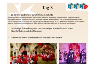 Tag 3 
• 19.00 Uhr: Bustransfer zum MCC nach Valletta 
Das Mediterranean Conference Centre (MCC) ist das ehemalige Hospital des Malteserordens. Die Errichtung des 
gewaltigen Gebäudes begann im Jahr 1574 und wurde über die Jahre fortgesetzt. Die Sacra Infermeria galt zu seiner 
Zeit als das beste und fortschrittlichste Krankenhaus Europas und konnte bis zu 914 Patienten versorgen. 1676 gründete 
Malteser-Großmeister Nicholas Cotoner (1663-80) im Krankenhaus die Schule für Anatomie und Chirurgie. 
• Einstündige Entdeckungstour des ehemaligen Krankenhauses, seiner 
Räumlichkeiten und des Museums 
• Gala Dinner in der Valletta Hall mit maltesischen Rittern 
 