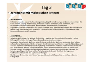 Tag 3 
• Zeremonie mit maltesischen Rittern: 
• Willkommen... 
• In Kostümen aus der Ära der Malteseritter gekleidet, begrüßt eine Entourage von Zeremonienmeistern die 
Gäste vor dem Eingang. Die Entourage, bestehend aus zwei Trompetern, zwei Trommlern, vier 
Fackelträgern und zwei Speerträgern, wird von einem aristokratischen Paar begleitet. 
• Begrüßt mit Fanfaren, werden die Gäste weiter auf einem roten Teppich zu den Treppen der La Valetta Hall 
geleitet. Dort erwartet die Gäste ein Aperitif. Danach eröffnen die kostümierten Schauspieler das Gala 
Dinner mit Trommeln und Trompeten. 
• Zeremonie... 
• Sobald der Wein serviert ist, wird der Großmeister - begleitet von Trommeln und Trompeten - auf die 
Bühne geführt. Hinter ihm folgen Pagen, die das Zeremonienschwert tragen. 
• Der Adelige überbringt die Nachricht seiner Eminenz. Am Ende der Nachricht werden die Gäste gebeten 
aufzustehen und sich an den Händen zu fassen. Der Großmeister spricht seinen Segen (auf Latein) aus und 
wünscht allen eine friedliche Veranstaltung. Es folgt die Zeremonie der Ritter: Trommelwirbel ertönt und 
die „Auserwählten” werden nach vorne gebeten, um vor dem Großmeister zu knien. Sie tragen einen 
Umhang mit dem achteckigen Malteserkreuz und werden mit dem Zeremonienschwert sanft auf den 
Schultern geschlagen. Die “Auserwählten” erhalten einen Orden, ein Zertifikat, den Segen vom 
Großmeister und natürlich den Applaus ihrer Kollegen! 
• Nachdem der Großmeister allen Gästen ‘bon appétit’ gewünscht hat, verlässt er den Saal mit seiner 
Gefolgschaft. 
 