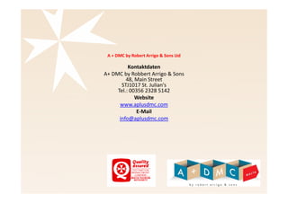 A + DMC by Robert Arrigo & Sons Ltd 
Kontaktdaten 
A+ DMC by Robert Arrigo & Sons 
48, Main Street 
STJ1017 St. Julian's 
Tel.: 00356 2328 5142 
Website 
www.aplusdmc.com 
E-Mail 
info@aplusdmc.com 
