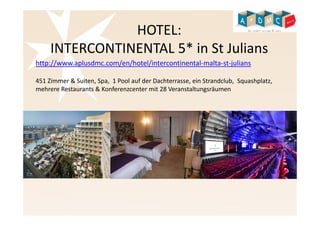 HOTEL: 
INTERCONTINENTAL 5* in St Julians 
http://www.aplusdmc.com/en/hotel/intercontinental-malta-st-julians 
451 Zimmer & Suiten, Spa, 1 Pool auf der Dachterrasse, ein Strandclub, Squashplatz, 
mehrere Restaurants & Konferenzcenter mit 28 Veranstaltungsräumen 
 