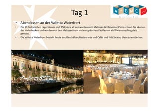 Tag 1 
• Abendessen an der Valletta Waterfront 
• Die 19 historischen Lagerhäuser sind 250 Jahre alt und wurden vom Malteser-Großmeister Pinto erbaut. Sie säumen 
das Hafenbecken und wurden von den Malteserittern und europäischen Kaufleuten als Warenumschlagplatz 
genutzt. 
• Die Valletta Waterfront besteht heute aus Geschäften, Restaurants und Cafés und lädt Sie ein, diese zu entdecken. 
 