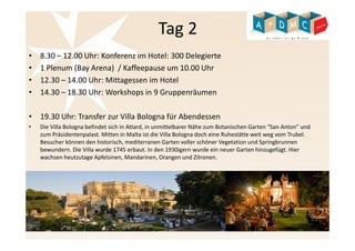Tag 2 
• 8.30 – 12.00 Uhr: Konferenz im Hotel: 300 Delegierte 
• 1 Plenum (Bay Arena) / Kaffeepause um 10.00 Uhr 
• 12.30 – 14.00 Uhr: Mittagessen im Hotel 
• 14.30 – 18.30 Uhr: Workshops in 9 Gruppenräumen 
• 19.30 Uhr: Transfer zur Villa Bologna für Abendessen 
• Die Villa Bologna befindet sich in Attard, in unmittelbarer Nähe zum Botanischen Garten “San Anton” und 
zum Präsidentenpalast. Mitten in Malta ist die Villa Bologna doch eine Ruhestätte weit weg vom Trubel. 
Besucher können den historisch, mediterranen Garten voller schöner Vegetation und Springbrunnen 
bewundern. Die Villa wurde 1745 erbaut. In den 1930igern wurde ein neuer Garten hinzugefügt. Hier 
wachsen heutzutage Apfelsinen, Mandarinen, Orangen und Zitronen. 
 