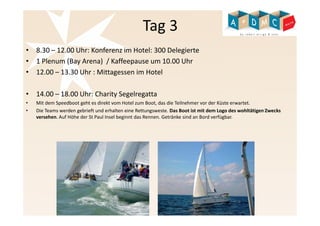 Tag 3 
• 8.30 – 12.00 Uhr: Konferenz im Hotel: 300 Delegierte 
• 1 Plenum (Bay Arena) / Kaffeepause um 10.00 Uhr 
• 12.00 – 13.30 Uhr : Mittagessen im Hotel 
• 14.00 – 18.00 Uhr: Charity Segelregatta 
• Mit dem Speedboot geht es direkt vom Hotel zum Boot, das die Teilnehmer vor der Küste erwartet. 
• Die Teams werden gebrieft und erhalten eine Rettungsweste. Das Boot ist mit dem Logo des wohltätigen Zwecks 
versehen. Auf Höhe der St Paul Insel beginnt das Rennen. Getränke sind an Bord verfügbar. 
 
