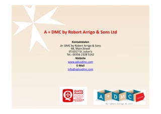 A + DMC by Robert Arrigo & Sons Ltd 
Kontaktdaten 
A+ DMC by Robert Arrigo & Sons 
48, Main Street 
STJ1017 St. Julian's 
Tel.: 00356 2328 5142 
Website 
www.aplusdmc.com 
E-Mail 
info@aplusdmc.com 
