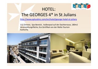 HOTEL: 
The GEORGES 4* in St Julians 
http://www.aplusdmc.com/en/hotel/george-hotel-st-julians 
112 Zimmer, Spa-Bereich, Außenpool auf der Dachterrasse, 180m2 
Veranstaltungsfläche, Eco Zertifikat von der Malta Tourism 
Authority 
 