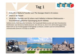 Tag 1 
• Ankunft in Malta & Transfer zum The Georges Hotel in St Julians 
• Check in & Freizeit 
• 18.00 Uhr: Transfer von St Julians nach Valletta in kleinen Elektroautos – 
Anschließend: geführter Spaziergang durch Valletta 
Valletta ist eine Perle barocker Architektur. Die Hauptstadt Maltas wurde nach dem französischen 
Großmeister Jean Parisot de Valette benannt. Sein Ziel war es, die im 16. Jahrhundert gegründete 
Stadt nicht nur als Trutzburg gegen Eindringlinge zu erbauen, sondern auch ein wirtschaftliches 
und kulturelles Zentrum in Europa zu schaffen. 
 