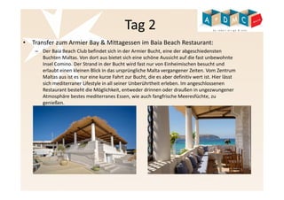 Tag 2 
• Transfer zum Armier Bay & Mittagessen im Baia Beach Restaurant: 
– Der Baia Beach Club befindet sich in der Armier Bucht, eine der abgeschiedensten 
Buchten Maltas. Von dort aus bietet sich eine schöne Aussicht auf die fast unbewohnte 
Insel Comino. Der Strand in der Bucht wird fast nur von Einheimischen besucht und 
erlaubt einen kleinen Blick in das ursprüngliche Malta vergangener Zeiten. Vom Zentrum 
Maltas aus ist es nur eine kurze Fahrt zur Bucht, die es aber definitiv wert ist. Hier lässt 
sich mediterraner Lifestyle in all seiner Unberührtheit erleben. Im angeschlossenen 
Restaurant besteht die Möglichkeit, entweder drinnen oder draußen in ungezwungener 
Atmosphäre bestes mediterranes Essen, wie auch fangfrische Meeresfüchte, zu 
genießen. 
 