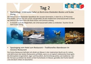 Tag 2 
• Nachmittags: Underwater Safari an Bord eines Glasboden-Bootes und Scuba 
Diving 
Die APOLLO ist ein Glasboden-Speedboot der neusten Generation, in dem bis zu 25 Personen 
Platz finden. Lehnen Sie sich zurück und genießen Sie die mediterrane Unterwasserwelt an Bord 
der APOLLO. Die Fahrt führt die Küste Gozos und Cominos entlang. 
• Es besteht auch die Möglichkeit, die Unterwasserwelt selbst zu entdecken. Tauchen Sie ab 
beim Scuba Diving. 
• Spaziergang vom Hotel zum Restaurant – Traditionelles Abendessen im 
GULULU Restaurant 
Das Gululu Restaurant befindet sich direkt am Wasser in der malerischen Bucht von St. Julians 
und zählt einem der besten Restaurants auf Malta, wenn es um typisch maltesisches Essen geht. 
Die Atmosphäre ist gemütlich, leger und freundlich, die Einrichtung zeitlos und mediterran. Von 
der Terrasse aus blicken Sie direkt auf die Fischerboote im Wasser, genießen die frische Seeluft 
und sind doch mitten im Geschehen. 
 