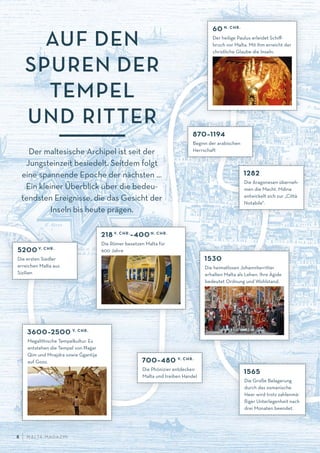AUF DEN
SPUREN DER
TEMPEL
UND RITTER
5200 V. CHR.
Die ersten Siedler
erreichen Malta aus
Sizilien
3600–2500 V. CHR.
Megalithische Tempelkultur. Es
entstehen die Tempel von H—ag· ar
Qim und Mnajdra sowie G
·
gantija
auf Gozo. 700–480 V. CHR.
Die Phönizier entdecken
Malta und treiben Handel
218 V. CHR.
–400 N. CHR.
Die Römer besetzen Malta für
600 Jahre
60 N. CHR.
Der heilige Paulus erleidet Schiﬀ-
bruch vor Malta. Mit ihm erreicht der
christliche Glaube die Inseln.
1565
Die Große Belagerung
durch das osmanische
Heer wird trotz zahlenmä-
ßiger Unterlegenheit nach
drei Monaten beendet.
870–1194
Beginn der arabischen
Herrschaft
1282
Die Aragonesen überneh-
men die Macht. Mdina
entwickelt sich zur „Città
Notabile“.
1530
Die heimatlosen Johanniterritter
erhalten Malta als Lehen. Ihre Ägide
bedeutet Ordnung und Wohlstand.
Der maltesische Archipel ist seit der
Jungsteinzeit besiedelt. Seitdem folgt
eine spannende Epoche der nächsten …
Ein kleiner Überblick über die bedeu-
tendsten Ereignisse, die das Gesicht der
Inseln bis heute prägen.
M ALTA-M AGAZIN8
 