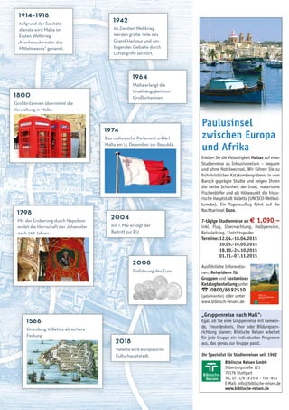 M ALTA , G OZO UND COMINO 9
Biblische Reisen GmbH
Silberburgstraße 121
70176 Stuttgart
Tel. 0711/61925-0 · Fax -811
E-Mail: info@biblische-reisen.de
www.biblische-reisen.de
Ihr Spezialist für Studienreisen seit 1962
Erleben Sie die Vielseitigkeit Maltas auf einer
Studienreise zu Inklusivpreisen – bequem
und ohne Hotelwechsel. Wir führen Sie zu
frühchristlichen Katakombengräbern, in vom
Barock geprägte Städte und zeigen Ihnen
die herbe Schönheit der Insel, malerische
Fischerdörfer und als Höhepunkt die histo-
rische Hauptstadt Valletta (UNESCO-Weltkul-
turerbe). Ein Tagesausflug führt auf die
Nachbarinsel Gozo.
7-tägige Studienreise ab € 1.090,–
inkl. Flug, Übernachtung, Halbpension,
Reiseleitung, Eintrittsgelder
Termine: 12.04.-18.04.2015
10.05.-16.05.2015
18.10.-24.10.2015
01.11.-07.11.2015
Ausführliche Informatio-
nen, Reiseideen für
Gruppen und kostenlose
Katalogbestellung unter
¤ 0800/6192510
(gebührenfrei) oder unter
www.biblisch-reisen.de
„Gruppenreise nach Maß“:
Egal, ob Sie eine Gruppenreise mit Gemein-
de, Freundeskreis, Chor oder Bildungsein-
richtung planen: Biblische Reisen arbeitet
für jede Gruppe ein individuelles Programm
aus, das genau zur Gruppe passt.
Paulusinsel
zwischen Europa
und Afrika
1914–1918
Aufgrund der Sanitäts-
dienste wird Malta im
Ersten Weltkrieg
„Krankenschwester des
Mittelmeeres“ genannt.
2008
Einführung des Euro
1942
Im Zweiten Weltkrieg
werden große Teile des
Grand Harbour und um-
liegender Gebiete durch
Luftangriﬀe zerstört.
1964
Malta erlangt die
Unabhängigkeit von
Großbritannien.
1974
Das maltesische Parlament erklärt
Malta am 13. Dezember zur Republik.
2004
Am 1. Mai erfolgt der
Beitritt zur EU.
1566
Gründung Vallettas als sichere
Festung
1798
Mit der Eroberung durch Napoleon
endet die Herrschaft der Johanniter
nach 268 Jahren.
1800
Großbritannien übernimmt die
Verwaltung in Malta.
2018
Valletta wird europäische
Kulturhauptstadt.
 