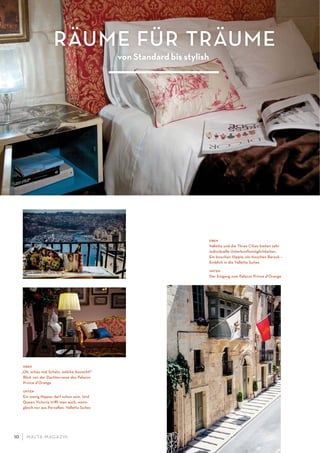 M ALTA-M AGAZIN10
RÄUME FÜR TRÄUME
von Standard bis stylish
oben
„Oh, schau mal Schatz, welche Aussicht!“
Blick von der Dachterrasse des Palazzo
Prince d’Orange
unten
Ein wenig Nippes darf schon sein. Und
Queen Victoria triﬀt man auch, wenn-
gleich nur aus Porzellan. Valletta Suites
oben
Valletta und die Three Cities bieten sehr
individuelle Unterkunftsmöglichkeiten.
Ein bisschen Hippie, ein bisschen Barock –
Einblick in die Valletta Suites
unten
Der Eingang zum Palazzo Prince d’Orange
 