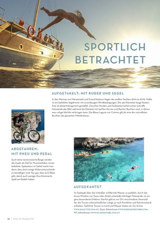 M ALTA-M AGAZIN12
AUFGEKANTET
Im Seekajak über das türkisklar schillernde Wasser zu paddeln, durch das
Azure Window von Gozo oder direkt unterhalb mächtiger Felswände, ist ein
ganz besonderes Erlebnis. Hierfür gibt es vor Ort verschiedene Veranstal-
ter, die Touren unterschiedlicher Länge, je nach Kondition und Kenntnisstand,
anbieten. Geführte Touren zu Land und Wasser bieten an: Go Active
www.goactive.com.mt, Gozo Adventures www.gozoadventures.com,
MC Adventures www.mcadventure.com.mt
SPORTLICH
BETRACHTET
ABGEFAHREN:
MIT PNEU UND PEDAL
Auch ohne nennenswerte Berge werden
die Inseln als Ziel für Mountainbiker immer
beliebter. Spätestens im Sattel merkt man
dann, dass doch einige Höhenunterschiede
zu bewältigen sind. Nur gut, dass es E-Bikes
gibt, damit auch weniger Durchtrainierte
Spaß am Radeln haben.
AUFGETAKELT: MIT RUDER UND SEGEL
In den Marinas von Marsamxett und Grand Harbour liegen die weißen Yachten dicht an dicht. Malta
ist ein beliebtes Segelrevier mit zuverlässigen Windbedingungen. Die 140 Kilometer lange Küsten-
linie ist abwechslungsreich gestaltet. Zwischen Norden und Südwesten beherrschen schroﬀe
Felswände das Bild, während die Ostseite mit sanften Kurven und ﬂachen Buchten reizt, in denen
man ruhige Nächte verbringen kann. Die Blaue Lagune von Comino gilt als eine der reizvollsten
Buchten des gesamten Mittelmeeres.
 