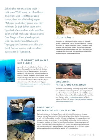 M ALTA , G OZO UND COMINO 13
Zahlreiche nationale und inter-
nationale Wettbewerbe, Marathons,
Triathlons und Regatten zeugen
davon, dass vor allem die jungen
Malteser das Leben gerne sportlich
nehmen. Es gibt daher kaum eine
Sportart, die man hier nicht ausüben
oder einfach mal ausprobieren kann.
Drei Dinge sollten allerdings bei
jeder körperlichen Aktivität ins
Tagesgepäck: Sonnenschutz für den
Kopf, Sonnencreme und vor allem
ausreichend Flüssigkeit.
EINGETAUCHT:
MIT SCHNORCHEL UND FLASCHE
Die Inseln gehören zu den besten Tauch- und -Schnorcheldestinationen Europas.
Viele der über 40 Tauchbasen sind deutschsprachig und die Qualität der Ausbildung
ist sehr gut. Die Tauchplätze verteilen sich rund um die Inseln, die meisten lassen sich
bequem von Land aus erreichen. Zu den Highlights gehören bei durchschnittlichen
Sichtweiten von über 30 Metern horizontal vor allem bizarre Unterwasserlandschaf-
ten mit mächtigen Felsformationen, Drop-oﬀs, Höhlen und zahlreiche Wracks. Einige
von ihnen stammen noch aus dem Zweiten Weltkrieg, so wie die HMS Maori. Andere
wurden eigens als künstliche Riﬀe für Taucher auf Grund geschickt.
LÄUFT? LÄUFT!
Besonders im Frühjahr und Herbst erblüht die südmedi-
terrane Flora zu voller Pracht, dann sind auch die Klimabe-
dingungen für Wandertouren von 6 bis 15 Kilometern ideal.
Beliebte Strecken führen entlang der Victoria Lines, des
ehemaligen Verteidigungswalls, oder durch den ländlichen
Südwesten der Hauptinsel. Auf Gozo ﬁnden sich Wander-
wege entlang der gesamten Küstenlinie.
LUFT GEHOLT: MIT MASKE
UND FLOSSE
Apnoe (Freitauchen) bedeutet Tauchen mit nur
einem Atemzug. Die einzige Technik, die dazu
benötigt wird, ist die des eigenen Körpers. Im
Gegensatz zum einfachen Schnorcheln geht es
hier auch darum, entweder möglichst tief oder
möglichst lange unter Wasser zu bleiben. Das muss
man lernen. Manche Tauchbasen bieten Apnoe
sinnvollerweise in Kombination mit Yoga an.
www.calypsodivers.com, www.nauticteam.com,
www.freeimmersion.de
EINGEHAKT:
MIT SEIL UND KARABINER
Bouldern, Rock Climbing, Abseiling, Deep Water Soloing
– die Kletterei kennt viele Spielarten. Die felsigen Inseln
und steilen Küstenabschnitte bieten über 1.200 verschie-
dene Kletterrouten in allen Schwierigkeitsstufen an. Infos
zum Klettern unter www.climbmalta.com, geführte
Touren auf Gozo z.B. bei www.maltaclimbingclub.com,
www.gozo-climbing.com
 