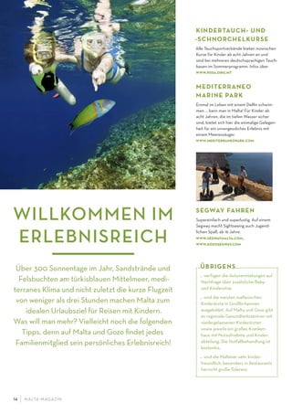 M ALTA-M AGAZIN14
Über 300 Sonnentage im Jahr, Sandstrände und
Felsbuchten am türkisblauen Mittelmeer, medi-
terranes Klima und nicht zuletzt die kurze Flugzeit
von weniger als drei Stunden machen Malta zum
idealen Urlaubsziel für Reisen mit Kindern.
Was will man mehr? Vielleicht noch die folgenden
Tipps, denn auf Malta und Gozo ﬁndet jedes
Familienmitglied sein persönliches Erlebnisreich!
KINDERTAUCH- UND
-SCHNORCHELKURSE
Alle Tauchsportverbände bieten inzwischen
Kurse für Kinder ab acht Jahren an und
sind bei mehreren deutschsprachigen Tauch-
basen im Sommerprogramm. Infos über
www.pdsa.org.mt
MEDITERRANEO
MARINE PARK
Einmal im Leben mit einem Delﬁn schwim-
men … kann man in Malta! Für Kinder ab
acht Jahren, die im tiefen Wasser sicher
sind, bietet sich hier die einmalige Gelegen-
heit für ein unvergessliches Erlebnis mit
einem Meeressäuger.
www.mediterraneopark.com
… verfügen die Autovermietungen auf
Nachfrage über zusätzliche Baby-
und Kindersitze.
… sind die meisten maltesischen
Kinderärzte in Großbritannien
ausgebildet. Auf Malta und Gozo gibt
es regionale Gesundheitszentren mit
niedergelassenen Kinderärzten
sowie jeweils ein großes Kranken-
haus mit Notaufnahme und Kinder-
abteilung. Die Notfallbehandlung ist
kostenlos.
… sind die Malteser sehr kinder-
freundlich, besonders in Restaurants
herrscht große Toleranz.
ÜBRIGENS
WILLKOMMEN IM
ERLEBNISREICH
SEGWAY FAHREN
Supereinfach und superlustig. Auf einem
Segway macht Sightseeing auch Jugend-
lichen Spaß, ab 16 Jahre.
www.segwaymalta.com,
www.gozosegway.com
 