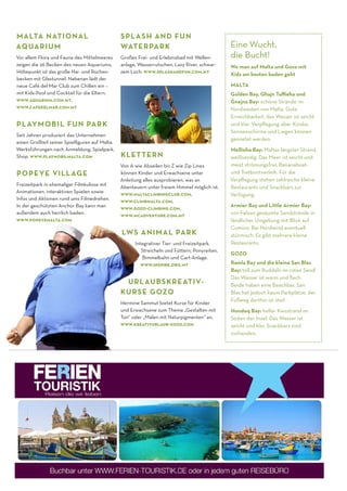 M ALTA , G OZO UND COMINO 15
POPEYE VILLAGE
Freizeitpark in ehemaliger Filmkulisse mit
Animationen, interaktiven Spielen sowie
Infos und Aktionen rund ums Filmedrehen.
In der geschützten Anchor Bay kann man
außerdem auch herrlich baden.
www.popeyemalta.com
PLAYMOBIL FUN PARK
Seit Jahren produziert das Unternehmen
einen Großteil seiner Spielﬁguren auf Malta.
Werksführungen nach Anmeldung, Spielpark,
Shop. www.playmobilmalta.com
SPLASH AND FUN
WATERPARK
Großes Frei- und Erlebnisbad mit Wellen-
anlage, Wasserrutschen, Lazy River, schwar-
zem Loch. www.splashandfun.com.mt
KLETTERN
Von A wie Abseilen bis Z wie Zip Lines
können Kinder und Erwachsene unter
Anleitung alles ausprobieren, was an
Abenteuern unter freiem Himmel möglich ist.
www.maltaclimbingclub.com,
www.climbmalta.com,
www.gozo-climbing.com,
www.mcadventure.com.mt
LWS ANIMAL PARK
Integrativer Tier- und Freizeitpark.
Streicheln und Füttern, Ponyreiten,
Bimmelbahn und Cart-Anlage.
www.inspire.org.mt
MALTA NATIONAL
AQUARIUM
Vor allem Flora und Fauna des Mittelmeeres
zeigen die 26 Becken des neuen Aquariums,
Höhepunkt ist das große Hai- und Rochen-
becken mit Glastunnel. Nebenan lädt der
neue Café del Mar Club zum Chillen ein –
mit Kids-Pool und Cocktail für die Eltern.
www.aquarium.com.mt,
www.cafedelmar.com.mt
Eine Wucht,
die Bucht!
Wo man auf Malta und Gozo mit
Kids am besten baden geht
MALTA
Golden Bay, Gh- ajn Tuﬃeh- a und
G
·
nejna Bay: schöne Strände im
Nordwesten von Malta. Gute
Erreichbarkeit, das Wasser ist seicht
und klar. Verpﬂegung über Kioske,
Sonnenschirme und Liegen können
gemietet werden.
Mellieh- a Bay: Maltas längster Strand,
weißsandig. Das Meer ist seicht und
meist strömungsfrei, Bananaboat-
und Tretbootverleih. Für die
Verpﬂegung stehen zahlreiche kleine
Restaurants und Snackbars zur
Verfügung.
Armier Bay und Little Armier Bay:
von Felsen gesäumte Sandstrände in
ländlicher Umgebung mit Blick auf
Comino. Bei Nordwind eventuell
stürmisch. Es gibt mehrere kleine
Restaurants.
GOZO
Ramla Bay und die kleine San Blas
Bay: toll zum Buddeln im roten Sand!
Das Wasser ist warm und ﬂach.
Beide haben eine Beachbar, San
Blas hat jedoch kaum Parkplätze, der
Fußweg dorthin ist steil.
Hondoq Bay: heller Kiesstrand im
Süden der Insel. Das Wasser ist
seicht und klar, Snackbars sind
vorhanden.
URLAUBSKREATIV-
KURSE GOZO
Hermine Sammut bietet Kurse für Kinder
und Erwachsene zum Thema „Gestalten mit
Ton“ oder „Malen mit Naturpigmenten“ an.
www.kreativurlaub-gozo.com
 