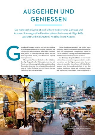 M ALTA-M AGAZIN16
AUSGEHEN UND
GENIESSEN
Die maltesische Küche ist ein Füllhorn mediterraner Genüsse und
Aromen. Sonnengereifte Gemüse spielen darin eine wichtige Rolle,
gewürzt wird mit Kräutern, Knoblauch und Kapern.
etrocknete Tomaten, Artischocken und verschiedene
Schafskäse werden häufig als Vorspeise angeboten. Na-
tionalfisch ist die Goldmakrele, die in Malta „lampuki“
heißt, sobald sie auf dem Teller liegt. Bestellt man die
Fleischspezialität „fenek“, wird Kaninchen serviert,
meist geschmort.
Ohne „pastizzi“ kommt der Malteser aber nicht über
den Tag. Die gehaltvollen Blätterteigtaschen sind mit
Ricotta oder Erbsenmus gefüllt und an unzähligen Stra-
ßenständen für wenige Cent zu kaufen. Ebenso die mal-
tesische Version der Pizza. Die „ftira“ ist ein frisches
Fladenbrot, heiß und deftig belegt.
Ein Tag ohne Kinnie ist möglich, aber sinnlos, sagen
diejenigen, die der erfrischenden Kräuterlimonade ver-
fallen sind. Ihr bittersüßes Orangenaroma kommt eis-
kalt am besten zur Geltung. Inzwischen sind verschie-
dene kalorienreduzierte Versionen erhältlich.
Die ehemalige Hauptstadt Mdina ist ein wunder-
schöner Ort, um sich in vergangene Zeiten zurück-
zuversetzen und den Tag mit einem guten Essen zu
krönen. In den stillen Gassen lassen sich hübsche Res-
taurants jeden Geschmacks entdecken. Es gibt dort
günstige Bistroküche ebenso wie Ethnofood, Steaks
oder mediterrane Leckerbissen. Einige verstecken sich
Die Spinola Bay in St. Julian’s. Entlang der
Uferpromenade gibt es zahreiche Möglichkei-
ten, einen Tag stilvoll ausklingen zu lassen.
 