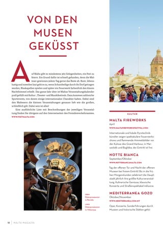 M ALTA-M AGAZIN18
kultur
MALTA FIREWORKS
April
www.maltaﬁreworksfestival.com
Internationale und lokale Pyrotechnik-
künstler zeigen spektakuläre Feuerwerks-
shows und ﬂammende Himmelsbilder vor
der Kulisse des Grand Harbour, in Mar-
saxlokk und Bug· ibba, der Eintritt ist frei.
NOTTE BIANCA
September/Oktober
www.nottebiancamalta.com
Tag der oﬀenen Tür und Nacht der oﬀenen
Museen bei freiem Eintritt! Bis in die frü-
hen Morgenstunden zelebriert die Haupt-
stadt jährlich ihre größte Kulturveranstal-
tung. Kulinarische Genüsse, klassische
Konzerte und Straßenspektakel inklusive.
MEDITERRANEA GOZO
Oktober/November
www.mediterranea.com.mt
Oper, Konzerte, Sonderführungen durch
Museen und historische Stätten gehö-
VON DEN
MUSEN
GEKÜSST
uf Malta gibt es mindestens 365 Gelegenheiten, ein Fest zu
feiern. Ein Grund dafür ist schnell gefunden, denn die Mal-
teser gewinnen jedem Tag gerne das Beste ab. Bunt, lebens-
lustig und zuweilen laut geht es zu, wenn Schutzheilige durch ihr Dorf getragen
werden, Blaskapellen spielen und später ein Feuerwerk farbenfroh den klaren
Nachthimmel erhellt. Das ganze Jahr über ist Maltas Veranstaltungskalender
prall gefüllt mit Kultur-, Theater- und Musikfestivals. Dazu kommen zahlreiche
Sportevents, von denen einige internationalen Charakter haben. Dabei sind
den Maltesern die kleinen Veranstaltungen genauso lieb wie die großen,
schließlich gilt: Dabei sein ist alles!
Eine ausführliche Liste mit Beschreibungen der jeweiligen Veranstal-
tung finden Sie übrigens auf den Internetseiten des Fremdenverkehrsamtes.
www.visitmalta.com
oben
Osterprozession
in Bormla
links
Osterprozession
in Vittoriosa
 