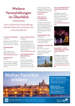 ST. PAUL’S SHIPWRECK
10. Februar
Gedenken an den Schiﬀbruch
des hl. Paulus 60 n. Chr. mit
großem Feuerwerk in Valletta.
OPERNABENDE
März
Opernauﬀührungen in
Vallettas Teatru Manoel.
www.teatrumanoel.com.mt
FREEDOM DAY
31. März
Erinnerung an den Abzug der
letzten britischen Soldaten
1979, Bootsrennen im Grand
Harbour.
MALTA ARTS FESTIVAL
Juli/August
Dreiwöchiges Festival mit
Musik, Theater, Tanz und
Kunstausstellungen, bei dem
exzellente maltesische und
internationale Künstler erlebt
werden können.
www.maltaartsfestival.org
THE FARSONS GREAT
BEER FESTIVAL
Juli/August
Farsons, Maltas beliebte
Brauerei, feiert jährlich ein
einwöchiges Festival im
Ta’ Qali Park, be i dem alle
Biersorten probiert werden
können. Dazu gibt es jede
Menge Köstlichkeiten, Musik
und Kleinkunst zu bestaunen.
www.farsons.com/
beerfestival
OUR LADY OF
VICTORIES DAY
7. und 8. September
Gedenken an das Scheitern
der türkischen (1565) und
deutschen Belagerung (1943)
mit Gedenkgottesdienst in
der St. John’s Co-Cathedral
und Bootsregatta im Grand
Harbour.
INDEPENDENCE DAY
21. September
Feierlichkeiten zur Erinnerung
an die Unabhängigkeit von
Großbritannien 1964.
OSTERFESTLICHKEITEN
März/April
(Karwoche und Ostern)
In allen Gemeinden werden
feierliche Prozessionen
abgehalten.
MALTA INTERNATIONAL
FIREWORKS FESTIVAL
April
Zweitägiges Feuerwerks-
festival im Grand Harbour in
Valletta, bei dem Maltas
Feuerwerksvereine miteinan-
der um das schönste Feuer-
werk wetteifern.
www.maltaﬁreworksfestival.
com
GHANAFEST – MALTA
MEDITERRANEAN FOLK
MUSIC FESTIVAL
Juni
Dreitägiges Festival, bei dem
neben Ghana (maltesische
Folksongs) verschiedene
Folkensembles, Folkmusiker
aus Malta und den mediterra-
nen Nachbarländern auftreten.
www.maltafolkmusicfestival.
org
Weitere
Veranstaltungen
im Überblick
Information & Beratung: Bayerisches Pilgerbüro · Dachauer Straße 9 · 80335 München
Telefon 089 /54 58 11-0 · Telefax -69 · E-Mail info@pilgerreisen.de · www.pilgerreisen.de
Bild:istockphoto.com–©JackF
Unsere Besonderheiten:
Pilgerreisen, Studienreisen,Wanderreisen,
Jakobswegreisen, Kreuzfahrten und
maßgeschneiderte Gruppenreisen
Haben wir Sie
neugierig gemacht?
Fordern Sie jetzt unsere Kataloge
Pilger- & Studienreisen sowie
Jakobsweg & Wanderreisen an!
Einen ausführlichen Veranstaltungs-
kalender ﬁnden Sie im Internet unter
www.visitmalta.com
 