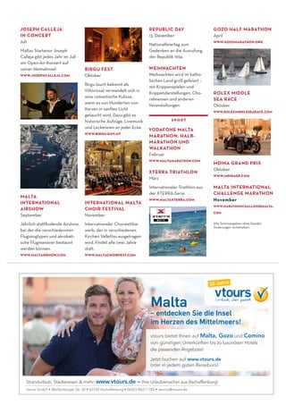 JOSEPH CALLEJA
IN CONCERT
Juli
Maltas Startenor Joseph
Calleja gibt jedes Jahr im Juli
ein Open-Air-Konzert auf
seiner Heimatinsel.
www.josephcalleja.com
BIRGU FEST
Oktober
Birgu (auch bekannt als
Vittoriosa) verwandelt sich in
eine romantische Kulisse,
wenn es von Hunderten von
Kerzen in sanftes Licht
getaucht wird. Dazu gibt es
historische Aufzüge, Livemusik
und Leckereien an jeder Ecke.
www.birgu.gov.mt
REPUBLIC DAY
13. Dezember
Nationalfeiertag zum
Gedenken an die Ausrufung
der Republik 1974.
WEIHNACHTEN
Weihnachten wird im katho-
lischen Land groß gefeiert –
mit Krippenspielen und
Krippendarstellungen, Cho-
ralmessen und anderen
Veranstaltungen.
sport
VODAFONE MALTA
MARATHON, HALB-
MARATHON UND
WALKATHON
Februar
www.maltamarathon.com
XTERRA TRIATHLON
März
Internationaler Triathlon aus
der XTERRA-Serie
www.maltaxterra.com
ROLEX MIDDLE
SEA RACE
Oktober
www.rolexmiddlesearace.com
vtours bietet Ihnen auf Malta, Gozo und Comino
von günstigen Unterkünften bis zu luxuriösen Hotels
die passenden Angebote!
Jetzt buchen auf www.vtours.de
oder in jedem guten Reisebüro!
Strandurlaub, Städtereisen & mehr: www.vtours.de – Ihre Urlaubsmacher aus Aschaffenburg!
vtours GmbH • Weißenburger Str. 30 • 63739 Aschaffenburg • 06021/86211785 • service@vtours.de
Malta
– entdecken Sie die Insel
im Herzen des Mittelmeers!
MALTA
INTERNATIONAL
AIRSHOW
September
Jährlich stattﬁndende Airshow,
bei der die verschiedensten
Flugzeugtypen und akrobati-
sche Flugmanöver bestaunt
werden können.
www.maltairshow.com
MDINA GRAND PRIX
Oktober
www.mdinagp.com
MALTA INTERNATIONAL
CHALLENGE MARATHON
November
www.marathonchallengemalta.
com
Alle Terminangeben ohne Gewähr.
Änderungen vorbehalten.
GOZO HALF MARATHON
April
www.gozomarathon.org
INTERNATIONAL MALTA
CHOIR FESTIVAL
November
Internationaler Chorwettbe-
werb, der in verschiedenen
Kirchen Vallettas ausgetragen
wird. Findet alle zwei Jahre
statt.
www.maltachoirfest.com
 