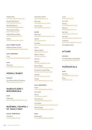 M ALTA-M AGAZIN26
Mellieha Bay
www.melliehabayhotel.com
Paradise Bay Resort
www.paradise-bay.com
Ramla Bay Resort
www.ramlabayresort.com
Riviera Resort & Spa
www.riviera.com.mt
Seabank Resort & Spa
www.seabankhotel.com
Solana
www.solanahotel.com.mt
   tourist village
Mellieha Holiday Centre
www.melliehaholidaycentre.com
   aparthotel
Luna
www.lunaholidaycomplexmalta.com
  
Panorama
www.panorama-hotel.com
MDINA / RABAT
    
Xara Palace Relais & Chateaux
www.xarapalace.com.mt
MARSAXLOKK /
BIRZ
·
EBBUG
·
IA
  
Seabreeze
www.seabreezehotelmalta.com
BUG
·
IBBA / QAWRA /
ST. PAUL’S BAY
    aparthotels
Club Riza
www.clubriza.com.mt
Club Salina Wharf
www.clubsalina.com
Park Lane
www.parklanemalta.com
Sunny Coast
www.sunnycoast.com.mt
   
Bella Vista
www.bellavistahotelmalta.com
Canifor
www.canifor.com
Coastline
www.coastlinehotelmalta.com
Crown
Dolmen Resort
www.dolmen.com.mt
Gillieru Harbour
www.gillieru.com
Karanne
Palazzin
www.palazzinhotel.com
Qawra Palace
www.qawrapalacemalta.com
San Antonio Hotel & Spa
www.sanantonio-malta.com
Santana
www.hotelsantana.com
Soreda
www.soredahotelmalta.com
   aparthotels
Clover
www.cloverapartments.com
Esmeralda
Mavina
www.mavina.com.mt
Porto Azzurro
www.portoazzurro.com.mt
Sun Seeker
www.sunseekerholidaycomplex.com
White Dolphin
www.whitedolphinmalta.com
  
Ambassador
www.ambassadormalta.comw
Coral
www.canifor.com
Euroclub
Primera
www.primerahotel.com
Relax Inn
www.relaxinn.com.mt
San Pawl
www.sanpawlhotel.com
Sea View
www.seaviewmaltahotel.com
Sunﬂower
www.sunﬂowerhotel.com.mt
The Bugibba Hotel
ATTARD
    
Corinthia Palace Hotel & Spa
www.corinthiahotels.com
MARSASCALA
  
Cerviola
www.cerviolahotel.com
Etvan
www.etvan.com
 