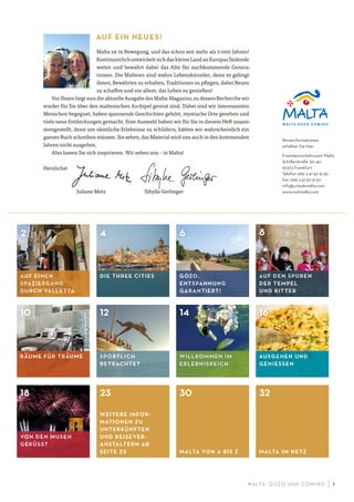 M ALTA , G OZO UND COMINO 1
AUF EINEN
SPAZIERGANG
DURCH VALLETTA
AUF DEN SPUREN
DER TEMPEL
UND RITTER
SPORTLICH
BETRACHTET
GOZO,
ENTSPANNUNG
GARANTIERT!
DIE THREE CITIES
2 4 6 8
10 12 14 16
18
WILLKOMMEN IM
ERLEBNISREICH
AUSGEHEN UND
GENIESSEN
WEITERE INFOR-
MATIONEN ZU
UNTERKÜNFTEN
UND REISEVER-
ANSTALTERN AB
SEITE 23 MALTA VON A BIS Z MALTA IM NETZ
23 30 32
RÄUME FÜR TRÄUME
VON DEN MUSEN
GEKÜSST
AUF EIN NEUES!
Malta ist in Bewegung, und das schon seit mehr als 7.000 Jahren!
Kontinuierlich entwickelt sich das kleine Land an Europas Südende
weiter und bewahrt dabei das Alte für nachkommende Genera-
tionen. Die Malteser sind wahre Lebenskünstler, denn es gelingt
ihnen, Bewährtes zu erhalten, Traditionen zu pflegen, dabei Neues
zu schaffen und vor allem: das Leben zu genießen!
Vor Ihnen liegt nun die aktuelle Ausgabe des Malta-Magazins, zu dessen Recherche wir
wieder für Sie über den maltesischen Archipel gereist sind. Dabei sind wir interessanten
Menschen begegnet, haben spannende Geschichten gehört, mystische Orte gesehen und
viele neue Entdeckungen gemacht. Eine Auswahl haben wir für Sie in diesem Heft zusam-
mengestellt, denn um sämtliche Erlebnisse zu schildern, hätten wir wahrscheinlich ein
ganzes Buch schreiben müssen. Sie sehen, das Material wird uns auch in den kommenden
Jahren nicht ausgehen.
Also lassen Sie sich inspirieren. Wir sehen uns – in Malta!
Herzlichst
Juliane Metz Sibylle Gerlinger
Reiseinformationen
erhalten Sie hier:
Fremdenverkehrsamt Malta
Schillerstraße 30–40
60313 Frankfurt
Telefon 069 247503130
Fax 069 247503150
info@urlaubmalta.com
www.visitmalta.com
 