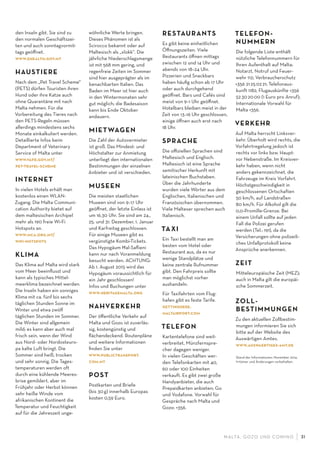 M ALTA , G OZO UND COMINO 31
den Inseln gibt. Sie sind zu
den normalen Geschäftszei-
ten und auch sonntagvormit-
tags geöﬀnet.
www.ehealth.gov.mt
HAUSTIERE
Nach dem „Pet Travel Scheme“
(PETS) dürfen Touristen ihren
Hund oder ihre Katze auch
ohne Quarantäne mit nach
Malta nehmen. Für die
Vorbereitung des Tieres nach
den PETS-Regeln müssen
allerdings mindestens sechs
Monate einkalkuliert werden.
Detaillierte Infos beim
Department of Veterinary
Service of Malta unter
www.vafd.gov.mt/
pet-travel-scheme
INTERNET
In vielen Hotels erhält man
kostenlos einen WLAN-
Zugang. Die Malta Communi-
cation Authority bietet auf
dem maltesischen Archipel
mehr als 190 freie Wi-Fi
Hotspots an.
www.mca.org.mt/
wiﬁ-hotspots
KLIMA
Das Klima auf Malta wird stark
vom Meer beeinﬂusst und
kann als typisches Mittel-
meerklima bezeichnet werden.
Die Inseln haben ein sonniges
Klima mit ca. fünf bis sechs
täglichen Stunden Sonne im
Winter und etwa zwölf
täglichen Stunden im Sommer.
Die Winter sind allgemein
mild; es kann aber auch mal
frisch sein, wenn der Wind
aus Nord- oder Nordosteuro-
pa kalte Luft bringt. Die
Sommer sind heiß, trocken
und sehr sonnig. Die Tages-
temperaturen werden oft
durch eine kühlende Meeres-
brise gemildert, aber im
Frühjahr oder Herbst können
sehr heiße Winde vom
afrikanischen Kontinent die
Temperatur und Feuchtigkeit
auf für die Jahreszeit unge-
wöhnliche Werte bringen.
Dieses Phänomen ist als
Scirocco bekannt oder auf
Maltesisch als „xlokk“. Die
jährliche Niederschlagsmenge
ist mit 568 mm gering, und
regenfreie Zeiten im Sommer
sind hier ausgeprägter als im
benachbarten Italien. Das
Baden im Meer ist hier auch
in den Wintermonaten sehr
gut möglich; die Badesaison
kann bis Ende Oktober
andauern.
MIETWAGEN
Die Zahl der Autovermieter
ist groß. Das Mindest- und
Höchstalter zur Anmietung
unterliegt den internationalen
Bestimmungen der einzelnen
Anbieter und ist verschieden.
MUSEEN
Die meisten staatlichen
Museen sind von 9–17 Uhr
geöﬀnet, der letzte Einlass ist
um 16.30 Uhr. Sie sind am 24.,
25. und 31. Dezember, 1. Januar
und Karfreitag geschlossen.
Für einige Museen gibt es
vergünstigte Kombi-Tickets.
Das Hypogäum H—al-Saﬂieni
kann nur nach Voranmeldung
besucht werden. ACHTUNG:
Ab 1. August 2015 wird das
Hypogäum voraussichtlich für
ein Jahr geschlossen!
Infos und Buchungen unter
www.heritagemalta.org
NAHVERKEHR
Der öﬀentliche Verkehr auf
Malta und Gozo ist zuverläs-
sig, kostengünstig und
ﬂächendeckend. Routenpläne
und weitere Informationen
ﬁnden Sie unter
www.publictransport.
com.mt
POST
Postkarten und Briefe
(bis 30g) innerhalb Europas
kosten 0,59 Euro.
RESTAURANTS
Es gibt keine einheitlichen
Öﬀnungszeiten. Viele
Restaurants öﬀnen mittags
zwischen 12 und 14 Uhr und
abends von 18–24 Uhr.
Pizzerien und Snackbars
haben häuﬁg schon ab 17 Uhr
oder auch durchgehend
geöﬀnet. Bars und Cafés sind
meist von 9–1 Uhr geöﬀnet.
Hotelbars bleiben meist in der
Zeit von 13–16 Uhr geschlossen,
einige öﬀnen auch erst nach
18 Uhr.
SPRACHE
Die oﬃziellen Sprachen sind
Maltesisch und Englisch.
Maltesisch ist eine Sprache
semitischer Herkunft mit
lateinischen Buchstaben.
Über die Jahrhunderte
wurden viele Wörter aus dem
Englischen, Italienischen und
Französischen übernommen.
Viele Malteser sprechen auch
Italienisch.
TAXI
Ein Taxi bestellt man am
besten vom Hotel oder
Restaurant aus, da es nur
wenige Standplätze und
keine zentrale Rufnummer
gibt. Den Fahrpreis sollte
man möglichst vorher
aushandeln.
Für Taxifahrten vom Flug-
hafen gibt es feste Tarife.
gettinghere.
maltairport.com
TELEFON
Kartentelefone sind weit-
verbreitet, Münzfernspre-
cher dagegen weniger.
In vielen Geschäften wer-
den Telefonkarten mit 40,
60 oder 100 Einheiten
verkauft. Es gibt zwei große
Handyanbieter, die auch
Prepaidkarten anbieten: Go
und Vodafone. Vorwahl für
Gespräche nach Malta und
Gozo: +356.
TELEFON-
NUMMERN
Die folgende Liste enthält
nützliche Telefonnummern für
Ihren Aufenthalt auf Malta:
Notarzt, Notruf und Feuer-
wehr 112; Verbraucherschutz
+356 21250221; Telefonaus-
kunft 1182; Flugauskünfte +356
52302000 (1 Euro pro Anruf);
Internationale Vorwahl für
Malta +356.
VERKEHR
Auf Malta herrscht Linksver-
kehr. Überholt wird rechts, die
Vorfahrtregelung jedoch ist
rechts vor links bzw. Haupt-
vor Nebenstraße. Im Kreisver-
kehr haben, wenn nicht
anders gekennzeichnet, die
Fahrzeuge im Kreis Vorfahrt.
Höchstgeschwindigkeit in
geschlossenen Ortschaften
50 km/h, auf Landstraßen
80 km/h. Für Alkohol gilt die
0,0-Promille-Grenze. Bei
einem Unfall sollte auf jeden
Fall die Polizei gerufen
werden (Tel.: 191), da die
Versicherungen ohne polizeili-
ches Unfallprotokoll keine
Ansprüche anerkennen.
ZEIT
Mitteleuropäische Zeit (MEZ);
auch in Malta gilt die europäi-
sche Sommerzeit.
ZOLL-
BESTIMMUNGEN
Zu den aktuellen Zollbestim-
mungen informieren Sie sich
bitte auf der Website des
Auswärtigen Amtes.
www.auswaertiges-amt.de
Stand der Informationen: November 2014.
Irrtümer und Änderungen vorbehalten.
 