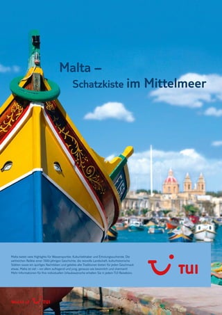 M ALTA , G OZO UND COMINO U3
Malta –
Schatzkiste im Mittelmeer
Malta bietet viele Highlights für Wassersportler, Kulturliebhaber und Erholungssuchende. Die
zahlreichen Relikte einer 7000-jährigen Geschichte, die reizvolle Landschaft, kulturhistorische
Stätten sowie ein quirliges Nachtleben und gelebte alte Traditionen bieten für jeden Geschmack
etwas. Malta ist viel – vor allem aufregend und jung, genauso wie besinnlich und charmant!
Mehr Informationen für Ihre individuellen Urlaubswünsche erhalten Sie in jedem TUI Reisebüro.
 
