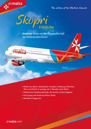 M ALTA-M AGAZINU4
> Direkt von Berlin, Düsseldorf, Frankfurt, Hamburg, München,
Wien und Zürich in weniger als 3 Stunden nach Malta
> Maltesische Gastfreundschaft, die bereits an Bord beginnt
> Eine junge und moderne Airbus-Flotte
> Attraktive Flugpreise
Entdecke Malta mit der Fluggesellschaft
der Maltesischen Inseln!
Entdecke
Skopri
 