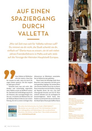 M ALTA-M AGAZIN2
Ganz Valletta ist Weltkultur-
erbe der unesco. Ihren Zau-
ber nimmst du wahr, wenn du durch die
engen Gassen spazierst. Die Zeit vergisst
du dabei ganz schnell.“
Verlaufen kann man sich nicht. Alle
Straßen sind rechtwinklig angeordnet,
denn Valletta wurde am Reißbrett entwor-
fen. Nachdem die Große Belagerung durch
die Osmanen 1565 zurückgeschlagen wor-
den war, errichteten die Malteserritter auf
der Halbinsel Monte Sciberras eine sichere
Festung, die sich zu einem wichtigen Han-
delszentrum im Mittelmeer entwickelte.
Das ist Valletta bis dato geblieben.
Heute bietet die lebendige Stadt ihren
Besuchern zwei imposante und sehr puris-
tisch gestaltete Zugänge. Die meisten Besu-
cher betreten Valletta durch das von Renzo
Piano entworfene zentrale Stadttor. Entlang
der Republic Street, die vom „City Gate“
schnurgerade hinunter zum Fort St. Elmo
verläuft, befinden sich die wichtigsten Se-
henswürdigkeiten. Gleich hinter dem
Stadttor wurde kürzlich das aus den Ruinen
des Royal Opera House geschaffene Pjazza
Wie sehen die Einheimischen ihre Stadt „Il-Belt-Valletta“?
Was denken sie, was treibt sie an? Vier Individualisten verraten
ihre Lieblingsplätze und Geheimtipps in der wunderschönen
Broschüre „Die Schöne und das Meer“. Man erhält sie kostenlos
unter www.visitvalletta.de
AUF EINEN
SPAZIERGANG
DURCH
VALLETTA
„Wie viel Zeit man sich für Valletta nehmen soll?
Du nimmst sie dir nicht, die Stadt schenkt sie dir,
einfach so!“ Elenia muss es wissen, sie ist seit vielen
Jahren Fremdenführerin in Malta und sehr stolz
auf die Vorzüge der kleinsten Hauptstadt Europas.
oben und mitte
Die Straßen der Hauptstadt sind
zwar rechtwinklig angeordnet,
führen aber teilweise recht steil
zum Meer hinab.
unten
Blaue Stunde an der Valletta
Waterfront, Zeit für einen
Sundowner …
rechts
Markantes Wahrzeichen maltesi-
scher Architektur sind die Holz-
balkone in den Obergeschossen.
 