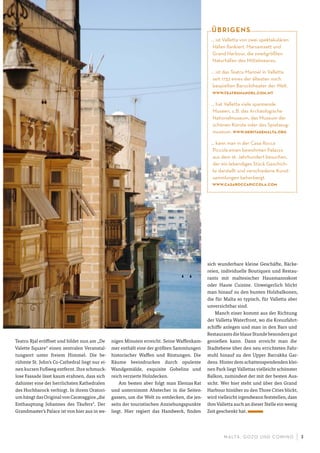 M ALTA , G OZO UND COMINO 3
Teatru Rjal eröffnet und bildet nun am „De
Valette Square“ einen zentralen Veranstal-
tungsort unter freiem Himmel. Die be-
rühmte St. John‘s Co-Cathedral liegt nur ei-
nen kurzen Fußweg entfernt. Ihre schmuck-
lose Fassade lässt kaum erahnen, dass sich
dahinter eine der herrlichsten Kathedralen
des Hochbarock verbirgt. In ihrem Oratori-
um hängt das Original von Caravaggios „die
Enthauptung Johannes des Täufers“. Der
Grandmaster’s Palace ist von hier aus in we-
nigen Minuten erreicht. Seine Waffenkam-
mer enthält eine der größten Sammlungen
historischer Waffen und Rüstungen. Die
Räume beeindrucken durch opulente
Wandgemälde, exquisite Gobelins und
reich verzierte Holzdecken.
Am besten aber folgt man Elenias Rat
und unternimmt Abstecher in die Seiten-
gassen, um die Welt zu entdecken, die jen-
seits der touristischen Anziehungspunkte
liegt. Hier regiert das Handwerk, finden
sich wunderbare kleine Geschäfte, Bäcke-
reien, individuelle Boutiquen und Restau-
rants mit maltesischer Hausmannskost
oder Haute Cuisine. Unweigerlich blickt
man hinauf zu den bunten Holzbalkonen,
die für Malta so typisch, für Valletta aber
unverzichtbar sind.
Manch einer kommt aus der Richtung
der Valletta Waterfront, wo die Kreuzfahrt-
schiffe anlegen und man in den Bars und
Restaurants die blaue Stunde besonders gut
genießen kann. Dann erreicht man die
Stadtebene über den neu errichteten Fahr-
stuhl hinauf zu den Upper Barrakka Gar-
dens. Hinter dem schattenspendenden klei-
nen Park liegt Vallettas vielleicht schönster
Balkon, zumindest der mit der besten Aus-
sicht. Wer hier steht und über den Grand
Harbour hinüber zu den Three Cities blickt,
wird vielleicht irgendwann feststellen, dass
ihm Valletta auch an dieser Stelle ein wenig
Zeit geschenkt hat.
… ist Valletta von zwei spektakulären
Häfen ﬂankiert. Marsamxett und
Grand Harbour, die zweitgrößten
Naturhäfen des Mittelmeeres.
… ist das Teatru Manoel in Valletta
seit 1732 eines der ältesten noch
bespielten Barocktheater der Welt.
www.teatrumanoel.com.mt
… hat Valletta viele spannende
Museen, z.B. das Archäologische
Nationalmuseum, das Museum der
schönen Künste oder das Spielzeug-
museum. www.heritagemalta.org
… kann man in der Casa Rocca
Piccola einen bewohnten Palazzo
aus dem 16. Jahrhundert besuchen,
der ein lebendiges Stück Geschich-
te darstellt und verschiedene Kunst-
sammlungen beherbergt.
www.casaroccapiccola.com
ÜBRIGENS
 