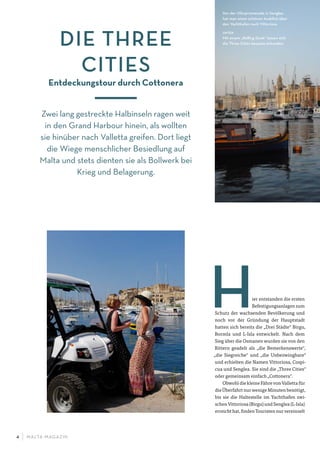 M ALTA-M AGAZIN4
ier entstanden die ersten
Befestigungsanlagen zum
Schutz der wachsenden Bevölkerung und
noch vor der Gründung der Hauptstadt
hatten sich bereits die „Drei Städte“ Birgu,
Bormla und L-Isla entwickelt. Nach dem
Sieg über die Osmanen wurden sie von den
Rittern geadelt als „die Bemerkenswerte“,
„die Siegreiche“ und „die Unbezwingbare“
und erhielten die Namen Vittoriosa, Cospi-
cua und Senglea. Sie sind die „Three Cities“
oder gemeinsam einfach „Cottonera“.
Obwohl die kleine Fähre von Valletta für
die Überfahrt nur wenige Minuten benötigt,
bis sie die Haltestelle im Yachthafen zwi-
schen Vittoriosa (Birgu) und Senglea (L-Isla)
erreicht hat, finden Touristen nur vereinzelt
DIE THREE
CITIES
Entdeckungstour durch Cottonera
Zwei lang gestreckte Halbinseln ragen weit
in den Grand Harbour hinein, als wollten
sie hinüber nach Valletta greifen. Dort liegt
die Wiege menschlicher Besiedlung auf
Malta und stets dienten sie als Bollwerk bei
Krieg und Belagerung.
Von der Uferpromenade in Senglea
hat man einen schönen Ausblick über
den Yachthafen nach Vittoriosa
unten
Mit einem „Rolling Geek“ lassen sich
die Three Cities bequem erkunden.
 