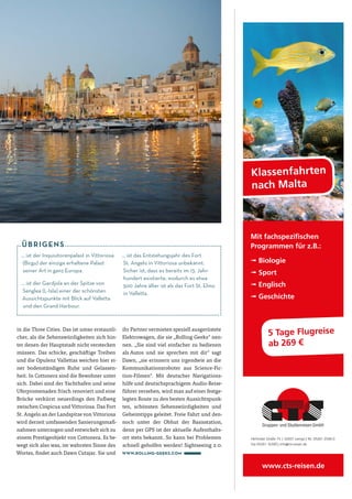 Klassenfahrten
nach Malta
www.cts-reisen.de
5 Tage Flugreise
ab 269 €
Mit fachspeziﬁschen
Programmen für z.B.:
➟ Biologie
➟ Sport
➟ Englisch
➟ Geschichte
Herforder Straße 75 | 32657 Lemgo | Tel. 05261 2506-0
Fax 05261 16300 | info@cts-reisen.de
Anzeige Malta Magazin 60x272.indd 1 01.09.14 14:15
in die Three Cities. Das ist umso erstaunli-
cher, als die Sehenswürdigkeiten sich hin-
ter denen der Hauptstadt nicht verstecken
müssen. Das schicke, geschäftige Treiben
und die Opulenz Vallettas weichen hier ei-
ner bodenständigen Ruhe und Gelassen-
heit. In Cottonera sind die Bewohner unter
sich. Dabei sind der Yachthafen und seine
Uferpromenaden frisch renoviert und eine
Brücke verkürzt neuerdings den Fußweg
zwischen Cospicua und Vittoriosa. Das Fort
St. Angelo an der Landspitze von Vittoriosa
wird derzeit umfassenden Sanierungsmaß-
nahmen unterzogen und entwickelt sich zu
einem Prestigeobjekt von Cottonera. Es be-
wegt sich also was, im wahrsten Sinne des
Wortes, findet auch Dawn Cutajar. Sie und
ihr Partner vermieten speziell ausgerüstete
Elektrowagen, die sie „Rolling Geeks“ nen-
nen. „Sie sind viel einfacher zu bedienen
als Autos und sie sprechen mit dir“ sagt
Dawn, „sie erinnern uns irgendwie an die
Kommunikationsroboter aus Science-Fic-
tion-Filmen“. Mit deutscher Navigations-
hilfe und deutschsprachigem Audio-Reise-
führer versehen, wird man auf einer festge-
legten Route zu den besten Aussichtspunk-
ten, schönsten Sehenswürdigkeiten und
Geheimtipps geleitet. Freie Fahrt und den-
noch unter der Obhut der Basisstation,
denn per GPS ist der aktuelle Aufenthalts-
ort stets bekannt. So kann bei Problemen
schnell geholfen werden! Sightseeing 2.0.
www.rolling-geeks.com
… ist der Inquisitorenpalast in Vittoriosa
(Birgu) der einzige erhaltene Palast
seiner Art in ganz Europa.
… ist der Gardjola an der Spitze von
Senglea (L-Isla) einer der schönsten
Aussichtspunkte mit Blick auf Valletta
und den Grand Harbour.
… ist das Entstehungsjahr des Fort
St. Angelo in Vittoriosa unbekannt.
Sicher ist, dass es bereits im 13. Jahr-
hundert existierte, wodurch es etwa
300 Jahre älter ist als das Fort St. Elmo
in Valletta.
ÜBRIGENS
 
