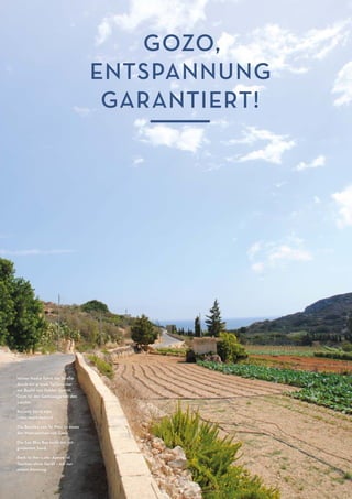 M ALTA-M AGAZIN6 M ALTA-M AGAZIN6
GOZO,
ENTSPANNUNG
GARANTIERT!
Hinter Nadur führt die Straße
durch ein grünes Tal hinunter
zur Bucht von Dahlet Qorrot.
Gozo ist der Gemüsegarten des
Landes.
Rechte Seite von
links nach rechts
Die Basilika von Ta' Pinu ist eines
der Wahrzeichen von Gozo.
Die San Blas Bay lockt mit rot-
goldenem Sand.
Back to the roots: Apnoe ist
Tauchen ohne Gerät – mit nur
einem Atemzug.
 