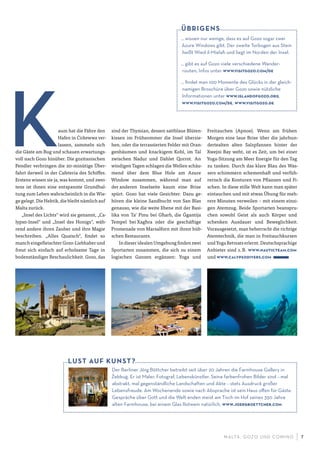 M ALTA , G OZO UND COMINO 7
aum hat die Fähre den
Hafen in Ċirkewwa ver-
lassen, sammeln sich
die Gäste am Bug und schauen erwartungs-
voll nach Gozo hinüber. Die gozitanischen
Pendler verbringen die 20-minütige Über-
fahrt derweil in der Cafeteria des Schiffes.
Erstens wissen sie ja, was kommt, und zwei-
tens ist ihnen eine entspannte Grundhal-
tung zum Leben wahrscheinlich in die Wie-
ge gelegt. Die Hektik, die bleibt nämlich auf
Malta zurück.
„Insel des Lichts“ wird sie genannt, „Ca-
lypso-Insel“ und „Insel des Honigs“, wäh-
rend andere ihren Zauber und ihre Magie
beschreiben. „Alles Quatsch“, findet so
manch eingefleischter Gozo-Liebhaber und
freut sich einfach auf erholsame Tage in
bodenständiger Beschaulichkeit. Gozo, das
sind der Thymian, dessen sattblaue Blüten-
kissen im Frühsommer die Insel überzie-
hen, oder die terrassierten Felder mit Oran-
genbäumen und knackigem Kohl, im Tal
zwischen Nadur und Dahlet Qorrot. An
windigen Tagen schlagen die Wellen schäu-
mend über dem Blue Hole am Azure
Window zusammen, während man auf
der anderen Inselseite kaum eine Brise
spürt. Gozo hat viele Gesichter. Dazu ge-
hören die kleine Sandbucht von San Blas
genauso, wie die weite Ebene mit der Basi-
lika von Ta’ Pinu bei Għarb, die Ġgantija
Tempel bei Xagħra oder die geschäftige
Promenade von Marsalforn mit ihren hüb-
schen Restaurants.
In dieser idealen Umgebung finden zwei
Sportarten zusammen, die sich zu einem
logischen Ganzen ergänzen: Yoga und
Freitauchen (Apnoe). Wenn am frühen
Morgen eine laue Brise über die jahrhun-
dertealten alten Salzpfannen hinter der
Xwejni Bay weht, ist es Zeit, um bei einer
Yoga-Sitzung am Meer Energie für den Tag
zu tanken. Durch das klare Blau des Was-
sers schimmern schemenhaft und verfüh-
rerisch die Konturen von Pflanzen und Fi-
schen. In diese stille Welt kann man später
eintauchen und mit etwas Übung für meh-
rere Minuten verweilen – mit einem einzi-
gen Atemzug. Beide Sportarten beanspru-
chen sowohl Geist als auch Körper und
schenken Ausdauer und Beweglichkeit.
Vorausgesetzt, man beherrscht die richtige
Atemtechnik, die man in Freitauchkursen
undYogaRetreatserlernt.Deutschsprachige
Anbieter sind z.B. www.nauticteam.com
und www.calypsodivers.com
Der Berliner Jörg Böttcher betreibt seit über 20 Jahren die Farmhouse Gallery in
Z
·
ebbug· . Er ist Maler, Fotograf, Lebenskünstler. Seine farbenfrohen Bilder sind – mal
abstrakt, mal gegenständliche Landschaften und Akte – stets Ausdruck großer
Lebensfreude. Am Wochenende sowie nach Absprache ist sein Haus oﬀen für Gäste.
Gespräche über Gott und die Welt enden meist am Tisch im Hof seines 350 Jahre
alten Farmhouse, bei einem Glas Rotwein natürlich. www.joergboettcher.com
LUST AUF KUNST?
… wissen nur wenige, dass es auf Gozo sogar zwei
Azure Windows gibt. Der zweite Torbogen aus Stein
heißt Wied il-Miela-h und liegt im Norden der Insel.
… gibt es auf Gozo viele verschiedene Wander-
routen, Infos unter www.visitgozo.com/de
… ﬁndet man 100 Momente des Glücks in der gleich-
namigen Broschüre über Gozo sowie nützliche
Informationen unter www.islandofgozo.org,
www.visitgozo.com/de, www.visitgozo.de
ÜBRIGENS
 