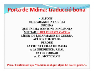 Porta de Mdina: traducció bona
 ALFONS
REI D'ARAGONIA I SICÍLIA
ORDENÀ
QUE L’ARMA D’ANTONI D'INGUANEZ
MILITAR I DEL DINASTA CATALÀ
LÍDER DE LES ARMADES DE GUERRALÍDER DE LES ARMADES DE GUERRA
ACÍ FOS COLOCADA
PERQUÈ
LA CIUTAT I L'ILLA DE MALTA
A LA OBEDIENCIA REIAL
VA FER TORNAR
A. D. MCCCCXLVII
Però.. Confirmant que “no hi ha mal que algun bé no ens porti.”..
 