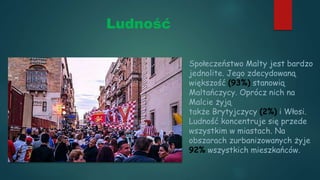 Ludność
Społeczeństwo Malty jest bardzo
jednolite. Jego zdecydowaną
większość (93%) stanowią
Maltańczycy. Oprócz nich na
Malcie żyją
także Brytyjczycy (2%) i Włosi.
Ludność koncentruje się przede
wszystkim w miastach. Na
obszarach zurbanizowanych żyje
92% wszystkich mieszkańców.
 