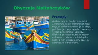 Obyczaje Maltańczyków
Przesądy:
Maltańczycy są bardzo przesądni.
Intensywne kolory maltańskich łodzi
mają za zadanie uchronić je od złego,
podobnie jest w przypadku czerwonych
frędzli przy końskiej uprzęży.
Efektem przesądu są także zegary
malowane na wieżach kościelnych –
każdy z nich wskazuje inny czas, by
wprowadzić w błąd diabła.
 