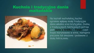 Kuchnia i tradycyjne dania
maltańskie
Na kształt maltańskiej kuchni
ogromne wpływy miały tradycyjne
dania włoskie oraz brytyjskie. Jedną
z tradycyjnych tamtejszych potraw
jest danie z królika - Fenek, czyli
mięso marynowane w winie, następnie
pieczone lub smażone i podawane z
dużą ilością sosu.
 
