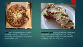 Fasolowa bigilla to kolejny maltański przysmak
związany z kuchnią regionalną. Sos z białej
fasoli, z dużą ilością świeżych ziół, w którym
moczy się pieczywo lub precle.
Ftira, czyli sycąca kanapka w formie
okrągłego chlebka, z tuńczykiem,
pomidorem, kaparami oraz oliwkami na
pomidorowym sosie
 