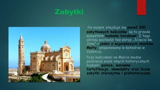 Zabytki
Na wyspie znajduje się ponad 300
zabytkowych kościołów, są to przede
wszystkim budowle barokowe. Z tego
okresu pochodzi też obraz „Ścięcie św.
Jana” – jeden z największych skarbów
Malty, eksponowany w katedrze w
Valletcie.
Poza kościołami na Malcie można
podziwiać wiele innych historycznych
budowli: pałace, warowne
fortyfikacje, akwedukty oraz liczne
zabytki starożytne i prehistoryczne.
 