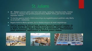 St. Julians
 St. Julian’s jeszcze jakiś czas temu było senną, spokojną, rybacką wioską. Jednak
obecnie to cieszący się ogromną popularnością kurort, który jest bardzo bliskim
sąsiadem Valetty.
 To bardzo gwarne miasto, które nocą staje się najgłośniejszym punktem całej Malty
(w przenośni i dosłownie).
 Bogata historia Malty sprawia, że to idealne miejsce do nauki angielskiego.
 Centrum językowe (w których będą szkolenia naszych nauczycieli) znajduje się
w samym sercu St. Julians, w pobliżu licznych kawiarni, sklepów i najlepszych
na Malcie restauracji. Zajęcia odbywają się w nowoczesnych, klimatyzowanych
salach wykładowych, wyposażonych w doskonałe pomoce naukowe.
 