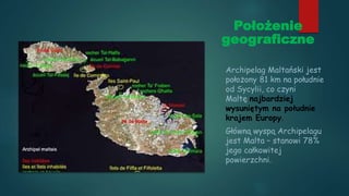 Położenie
geograficzne
Archipelag Maltański jest
położony 81 km na południe
od Sycylii, co czyni
Maltę najbardziej
wysuniętym na południe
krajem Europy.
Główną wyspą Archipelagu
jest Malta – stanowi 78%
jego całkowitej
powierzchni.
 