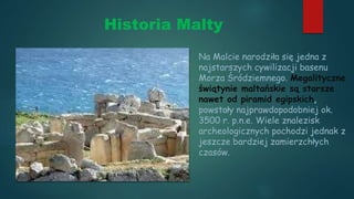 Historia Malty
Na Malcie narodziła się jedna z
najstarszych cywilizacji basenu
Morza Śródziemnego. Megalityczne
świątynie maltańskie są starsze
nawet od piramid egipskich,
powstały najprawdopodobniej ok.
3500 r. p.n.e. Wiele znalezisk
archeologicznych pochodzi jednak z
jeszcze bardziej zamierzchłych
czasów.
 