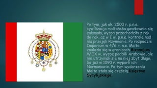 Po tym, jak ok. 2500 r. p.n.e.
cywilizacja maltańska gwałtownie się
załamała, wyspa przechodziła z rąk
do rąk, aż w I w. p.n.e. kontrolę nad
nią przejęli Rzymianie. Po rozpadzie
Imperium w 476 r. n.e. Malta
znalazła się w granicach Bizancjum.
W IX w. wyspę podbili Arabowie, ale
nie utrzymali się na niej zbyt długo,
bo już w 1090 r. wyparli ich
Normanowie. Po tym wydarzeniu
Malta stała się częścią Księstwa
Sycylijskiego.
 