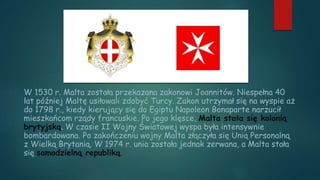 W 1530 r. Malta została przekazana zakonowi Joannitów. Niespełna 40
lat później Maltę usiłowali zdobyć Turcy. Zakon utrzymał się na wyspie aż
do 1798 r., kiedy kierujący się do Egiptu Napoleon Bonaparte narzucił
mieszkańcom rządy francuskie. Po jego klęsce, Malta stała się kolonią
brytyjską. W czasie II Wojny Światowej wyspa była intensywnie
bombardowana. Po zakończeniu wojny Malta złączyła się Unią Personalną
z Wielką Brytanią. W 1974 r. unia została jednak zerwana, a Malta stała
się samodzielną republiką.
 