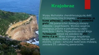 Krajobraz
Wyspy Maltańskie charakteryzują się dość
zróżnicowaną linią brzegową – urozmaicają ją
liczne półwyspy, zatoki, laguny i podwodne
groty. Na powierzchni dominują obszary
równinne i pagórkowate. Wyższe wzgórza
występują jedynie w południowej części
wysp Gozo i Malta. Najwyższy szczyt kraju
Ta’Dmejrek wznosi się zaledwie na 253
metry n.p.m. Mimo nizinnego krajobrazu
wyspy, wybrzeże Malty w głównej mierze jest
skaliste, a plaże i sztuczne nadbrzeża stanowią
zaledwie 5% całkowitej powierzchni.
 