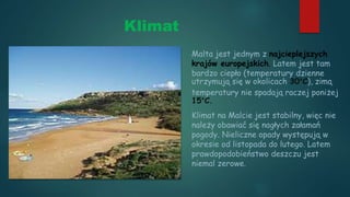 Klimat
Malta jest jednym z najcieplejszych
krajów europejskich. Latem jest tam
bardzo ciepło (temperatury dzienne
utrzymują się w okolicach 30°C), zimą
temperatury nie spadają raczej poniżej
15°C.
Klimat na Malcie jest stabilny, więc nie
należy obawiać się nagłych załamań
pogody. Nieliczne opady występują w
okresie od listopada do lutego. Latem
prawdopodobieństwo deszczu jest
niemal zerowe.
 