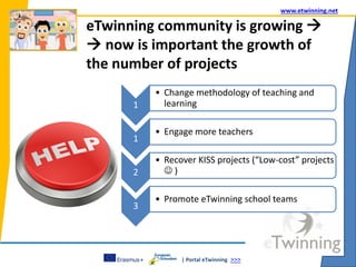 | Portal eTwinning >>>
www.etwinning.net
eTwinning community is growing 
 now is important the growth of
the number of projects
1
• Change methodology of teaching and
learning
1
• Engage more teachers
2
• Recover KISS projects (“Low-cost” projects
 )
3
• Promote eTwinning school teams
 